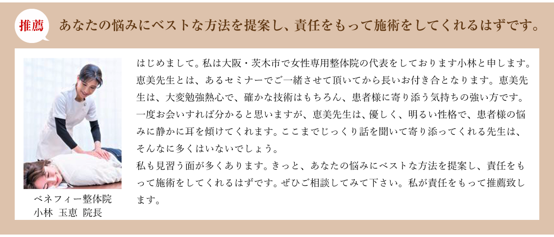 推薦:あなたの悩みにベストな方法を提案し、責任をもって施術をしてくれるはずです。ベネフィー整体院 小林 玉恵 院長:はじめまして。 私は大阪・茨木市で女性専用整体院の代表をしております小林と申します。恵美先生とは、あるセミナーでご一緒させて頂いてから長いお付き合となります。恵美先生は、大変勉強熱心で、確かな技術はもちろん、患者様に寄り添う気持ちの強い方です。一度お会いすれば分かると思いますが、恵美先生は、 優しく、明るい性格で、患者様の悩みに静かに耳を傾けてくれます。 ここまでじっくり話を聞いて寄り添ってくれる先生は、そんなに多くはいないでしょう。私も見習う面が多くあります。 きっと、あなたの悩みにベストな方法を提案し、責任をもって施術をしてくれるはずです。 ぜひご相談してみて下さい。私が責任をもって推薦致します。