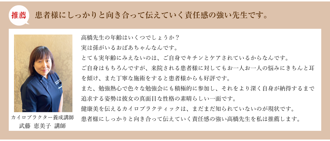 推薦:患者様にしっかりと向き合って伝えていく責任感の強い先生です。カイロプラクター養成講師 武藤 恵美子 講師:高橋先生の年齢はいくつでしょうか?実は孫がいるおばあちゃんなんです。とても実年齢にみえないのは、ご自身でキチンとケアされているからなんです。ご自身はもちろんですが、来院される患者様に対してもお一人お一人の悩みにきちんと耳を傾け、また丁寧な施術をすると患者様からも好評です。また、勉強熱心で色々な勉強会にも積極的に参加し、それをより深く自身が納得するまで追求する姿勢は彼女の真面目な性格の素晴らしい一面です。健康美を伝えるカイロプラクティックは、まだまだ知られていないのが現状です。患者様にしっかりと向き合って伝えていく責任感の強い高橋先生を私は推薦します。
