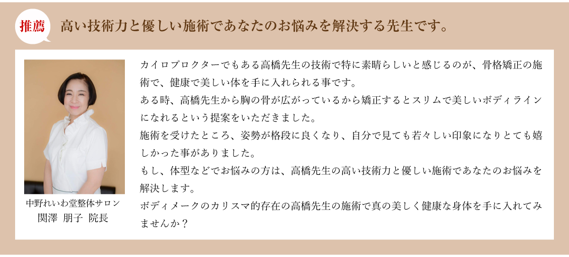 推薦:高い技術力と優しい施術であなたのお悩みを解決する先生です。中野れいわ堂整体サロン 関澤 朋子 院長:カイロプロクターでもある高橋先生の技術で特に素晴らしいと感じるのが、骨格矯正の施術で、健康で美しい体を手に入れられる事です。ある時、高橋先生から胸の骨が広がっているから矯正するとスリムで美しいボディラインになれるという提案をいただきました。施術を受けたところ、姿勢が格段に良くなり、自分で見ても若々しい印象になりとても嬉しかった事がありました。もし、体型などでお悩みの方は、高橋先生の高い技術力と優しい施術であなたのお悩みを解決します。
ボディメークのカリスマ的存在の高橋先生の施術で真の美しく健康な身体を手に入れてみませんか？