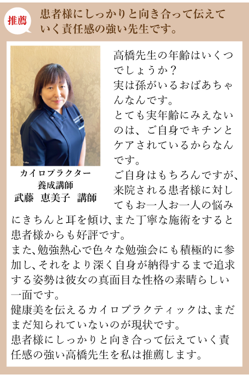 推薦:患者様にしっかりと向き合って伝えていく責任感の強い先生です。カイロプラクター養成講師 武藤 恵美子 講師:高橋先生の年齢はいくつでしょうか？実は孫がいるおばあちゃんなんです。とても実年齢にみえないのは、ご自身でキチンとケアされているからなんです。ご自身はもちろんですが、来院される患者様に対してもお一人お一人の悩みにきちんと耳を傾け、また丁寧な施術をすると患者様からも好評です。また、勉強熱心で色々な勉強会にも積極的に参加し、それをより深く自身が納得するまで追求する姿勢は彼女の真面目な性格の素晴らしい一面です。健康美を伝えるカイロプラクティックは、まだまだ知られていないのが現状です。患者様にしっかりと向き合って伝えていく責任感の強い高橋先生を私は推薦します。