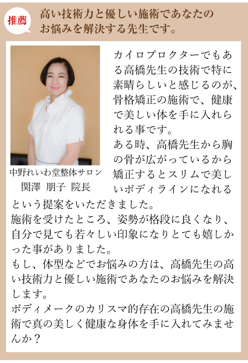 推薦:高い技術力と優しい施術であなたのお悩みを解決する先生です。中野れいわ堂整体サロン 関澤 朋子 院長:カイロプロクターでもある高橋先生の技術で特に素晴らしいと感じるのが、骨格矯正の施術で、健康で美しい体を手に入れられる事です。ある時、高橋先生から胸の骨が広がっているから矯正するとスリムで美しいボディラインになれるという提案をいただきました。施術を受けたところ、姿勢が格段に良くなり、自分で見ても若々しい印象になりとても嬉しかった事がありました。もし、体型などでお悩みの方は、高橋先生の高い技術力と優しい施術であなたのお悩みを解決します。
ボディメークのカリスマ的存在の高橋先生の施術で真の美しく健康な身体を手に入れてみませんか？