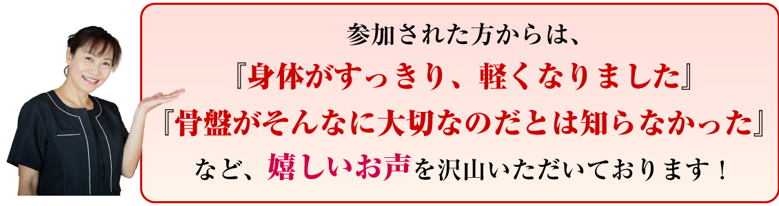 参加された方からは、『身体がすっきり、軽くなりました』『骨盤がそんなに大切なのだとは知らなかった』など、嬉しいお声を沢山いただいております!