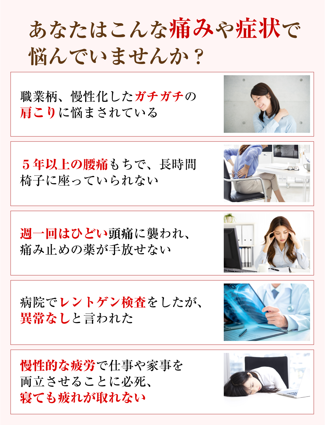 あなたはこんな痛みや症状で悩んでいませんか？「職業柄、慢性化したガチガチの肩こりに悩まされている」「５年以上の腰痛もちで、長時間椅子に座っていられない」「週一回はひどい頭痛に襲われ、痛み止めの薬が手放せない」「病院でレントゲン検査をしたが、異常なしと言われた」「慢性的な疲労で仕事や家事を両立させることに必死、寝ても疲れが取れない」