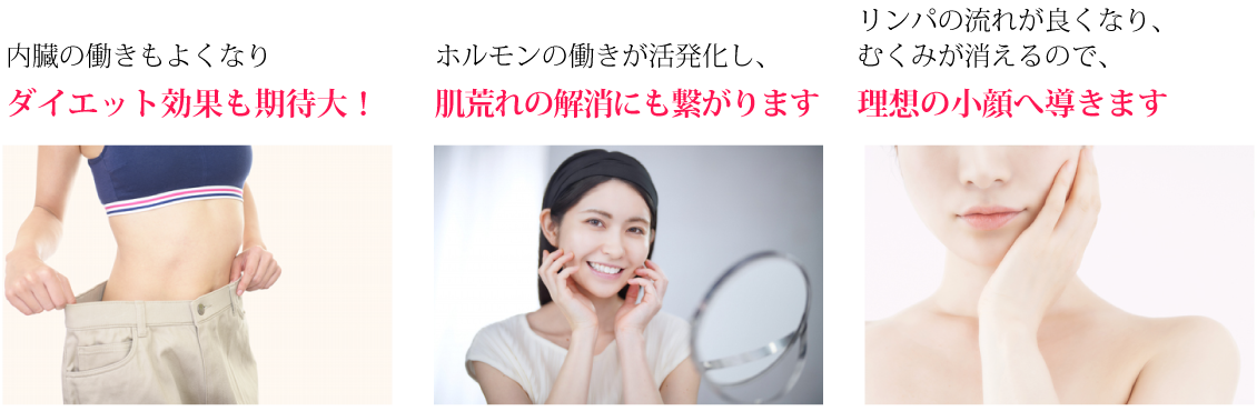 内臓の働きもよくなりダイエット効果も期待大!ホルモンの働きが活発化し、肌荒れの解消にも繋がります。リンパの流れが良くなり、むくみが消えるので、理想の小顔へ導きます。
