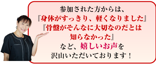 参加された方からは、『身体がすっきり、軽くなりました』『骨盤がそんなに大切なのだとは知らなかった』など、嬉しいお声を沢山いただいております!
