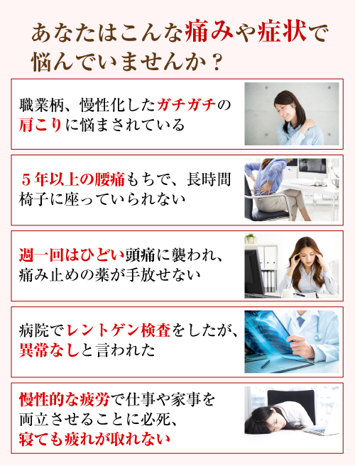 あなたはこんな痛みや症状で悩んでいませんか?「職業柄、慢性化したガチガチの肩こりに悩まされている」「5年以上の腰痛もちで、長時間椅子に座っていられない」「週一回はひどい頭痛に襲われ、痛み止めの薬が手放せない」「病院でレントゲン検査をしたが、異常なしと言われた」「慢性的な疲労で仕事や家事を両立させることに必死、寝ても疲れが取れない」