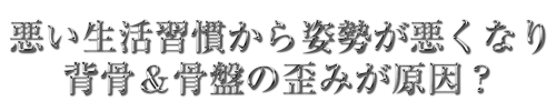 悪い生活習慣から姿勢が悪くなり、背骨＆骨盤の歪みが原因？