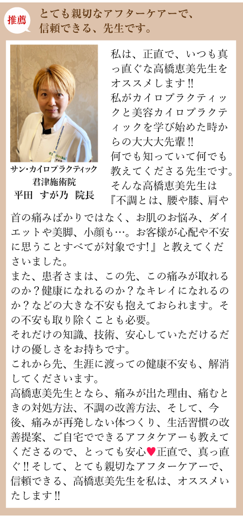 推薦:とても親切なアフターケアーで、信頼できる、先生です。サン・カイロプラクティック 君津施術院 平田 スガ乃 院長:私は、正直で、いつも真っ直ぐな高橋恵美先生をオススメします‼私がカイロプラクティックと美容カイロプラクティックを学び始めた時からの大大大先輩‼何でも知っていて何でも教えてくださる先生です。そんな高橋恵美先生は『不調とは、腰や膝、肩や首の痛みばかりではなく、お肌のお悩み、ダイエットや美脚、小顔も…。お客様が心配や不安に思うことすべてが対象です！』と教えてくださいました。また、患者さまは、この先、この痛みが取れるのか？健康になれるのか？なキレイになれるのか？などの大きな不安も抱えておられます。その不安も取り除くことも必要。それだけの知識、技術、安心していただけるだけの優しさをお持ちです。これから先、生涯に渡っての健康不安も、解消してくださいます。高橋恵美先生となら、痛みが出た理由、痛むときの対処方法、不調の改善方法、そして、今後、痛みが再発しない体つくり、生活習慣の改善提案、ご自宅でできるアフタケアーも教えてくださるので、とっても安心♥正直で、真っ直ぐ‼そして、とても親切なアフターケアーで、信頼できる、高橋恵美先生を私は、オススメいたします‼