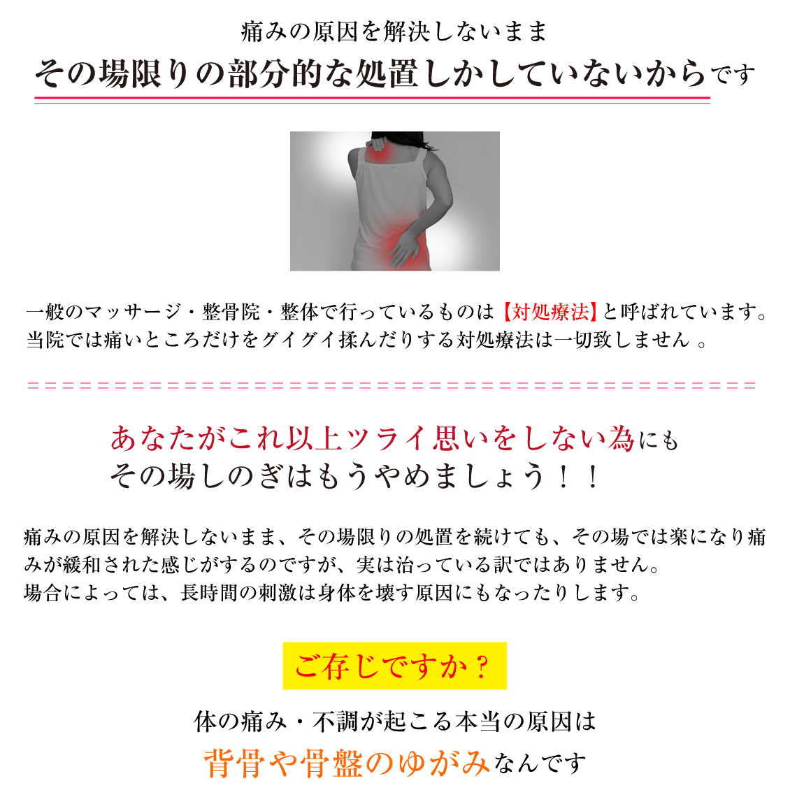 痛みの原因を解決しないままその場限りの部分的な処置しかしていないからです 一般のマッサージ・整骨院・整体で行っているものは【対処療法】 と呼ばれています。当院では痛いところだけをグイグイ揉んだりする対処療法は一切致しません。あなたがこれ以上ツライ思いをしない為にもその場しのぎはもうやめましょう！！痛みの原因を解決しないまま、その場限りの処置を続けても、 その場では楽になり痛みが緩和された感じがするのですが、実は治っている訳ではありません。場合によっては、長時間の刺激は身体を壊す原因にもなったりします。ご存じですか？体の痛み・不調が起こる本当の原因は背骨や骨盤のゆがみなんです