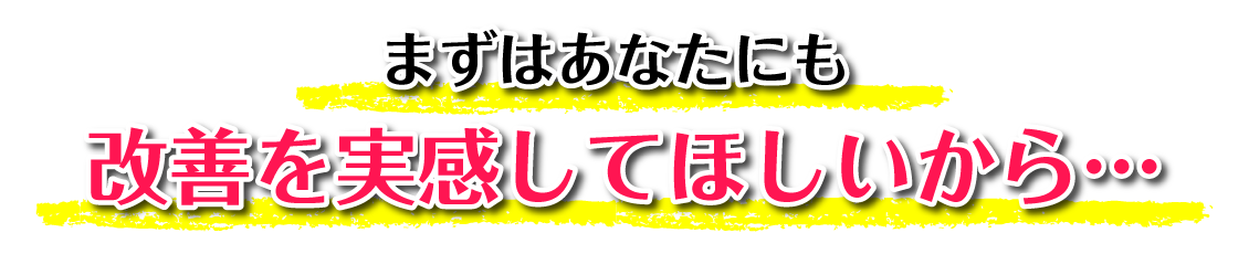 まずはあなたにも改善を実感してほしいから…