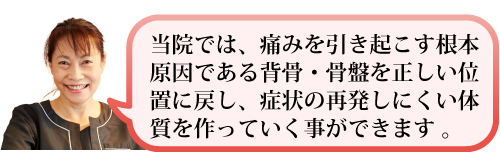 当院では、痛みを引き起こす根本原因である背骨・骨盤を正しい位置に戻し、症状の再発しにくい体質を作っていく事ができます。