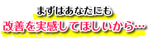 まずはあなたにも改善を実感してほしいから…